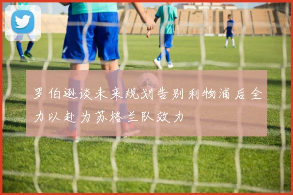 罗伯逊谈未来规划告别利物浦后全力以赴为苏格兰队效力