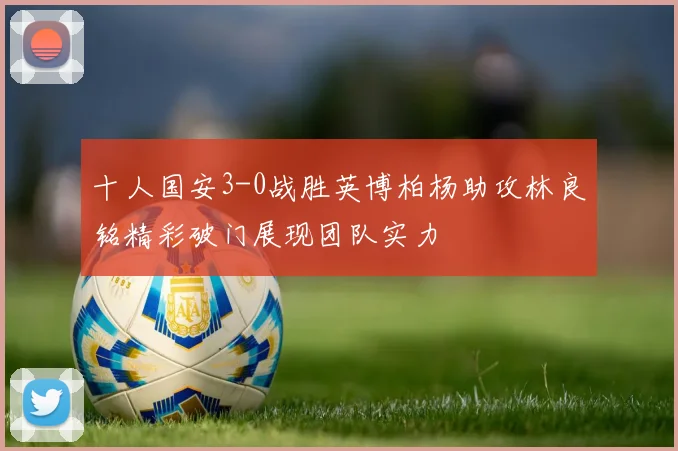 十人国安3-0战胜英博柏杨助攻林良铭精彩破门展现团队实力
