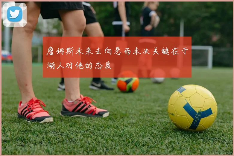 詹姆斯未来去向悬而未决关键在于湖人对他的态度