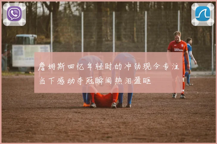 詹姆斯回忆年轻时的冲劲现今专注当下感动夺冠瞬间热泪盈眶
