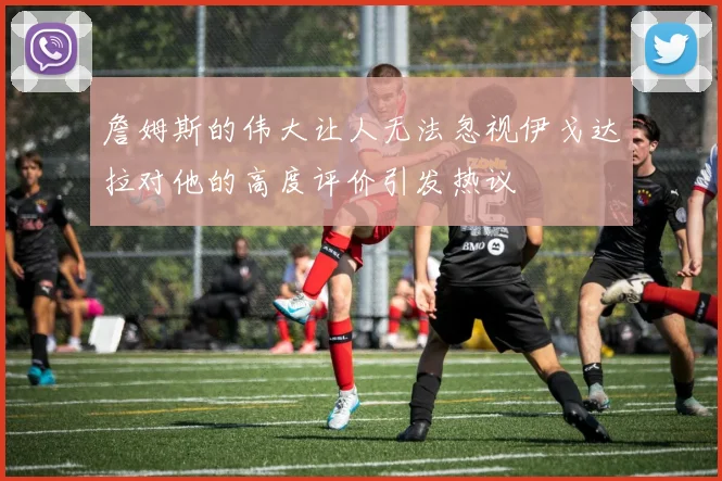 詹姆斯的伟大让人无法忽视伊戈达拉对他的高度评价引发热议