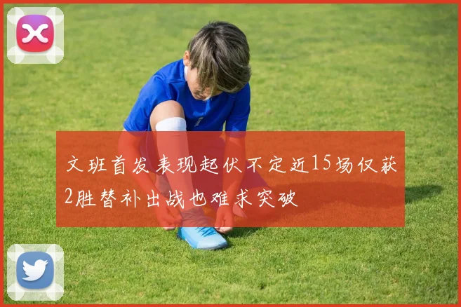 文班首发表现起伏不定近15场仅获2胜替补出战也难求突破