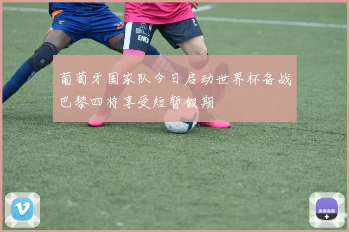 葡萄牙国家队今日启动世界杯备战巴黎四将享受短暂假期