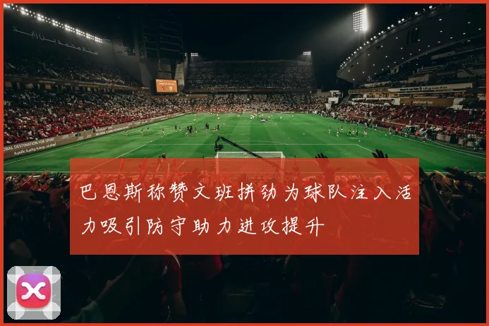 巴恩斯称赞文班拼劲为球队注入活力吸引防守助力进攻提升
