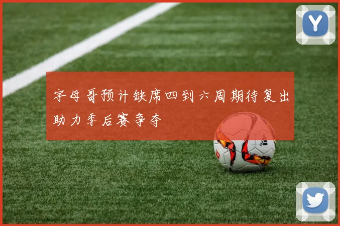 字母哥预计缺席四到六周期待复出助力季后赛争夺
