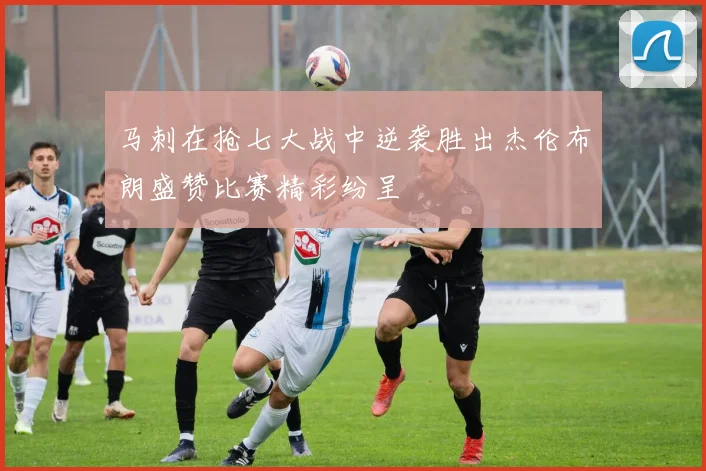 马刺在抢七大战中逆袭胜出杰伦布朗盛赞比赛精彩纷呈